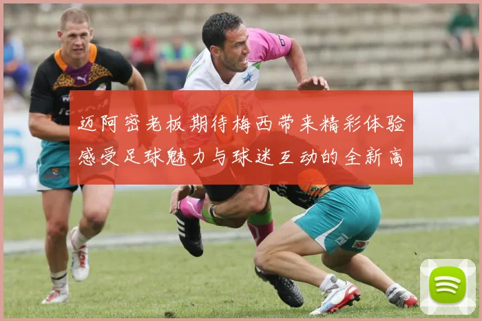 迈阿密老板期待梅西带来精彩体验感受足球魅力与球迷互动的全新高度