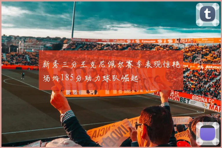 新秀三分王克尼佩尔赛季表现惊艳场均185分助力球队崛起