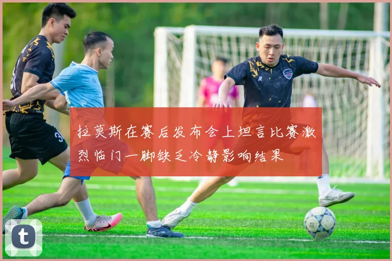 拉莫斯在赛后发布会上坦言比赛激烈临门一脚缺乏冷静影响结果
