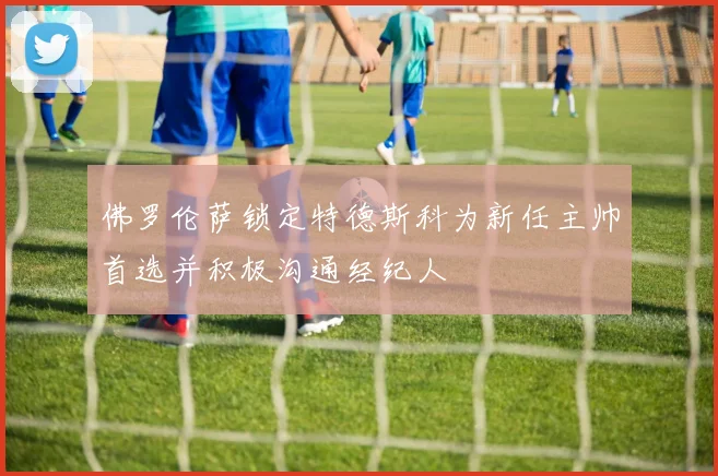 佛罗伦萨锁定特德斯科为新任主帅首选并积极沟通经纪人