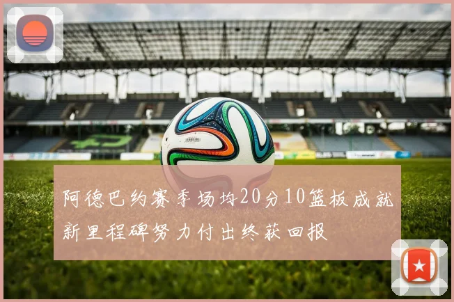 阿德巴约赛季场均20分10篮板成就新里程碑努力付出终获回报