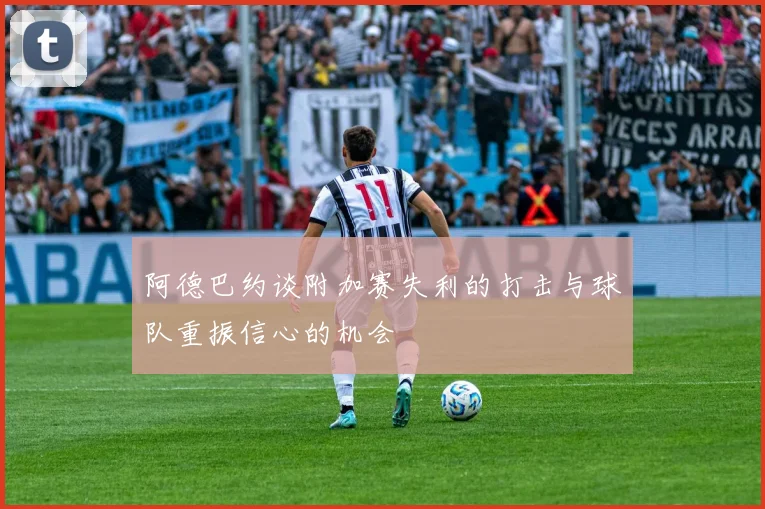 阿德巴约谈附加赛失利的打击与球队重振信心的机会