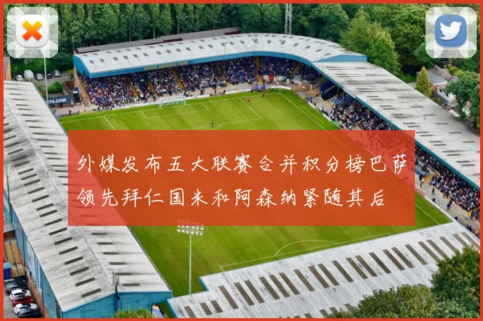 外媒发布五大联赛合并积分榜巴萨领先拜仁国米和阿森纳紧随其后