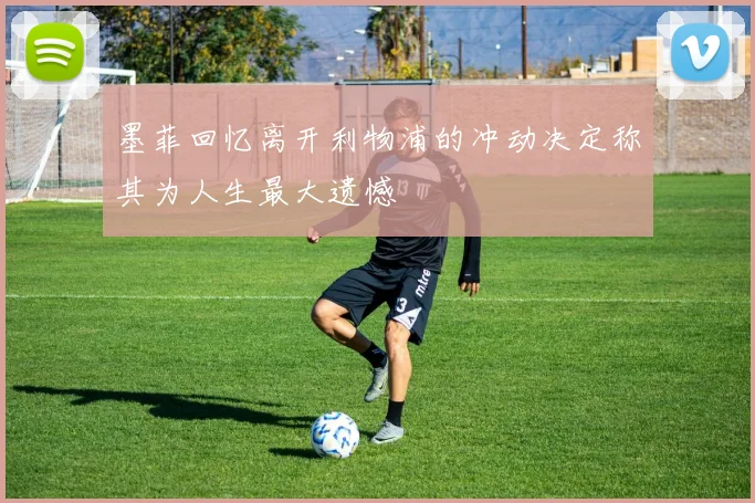 墨菲回忆离开利物浦的冲动决定称其为人生最大遗憾