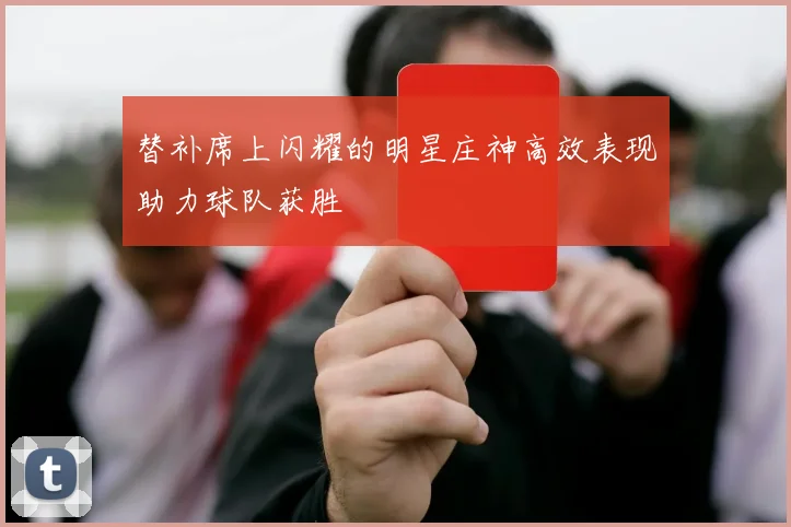 替补席上闪耀的明星庄神高效表现助力球队获胜