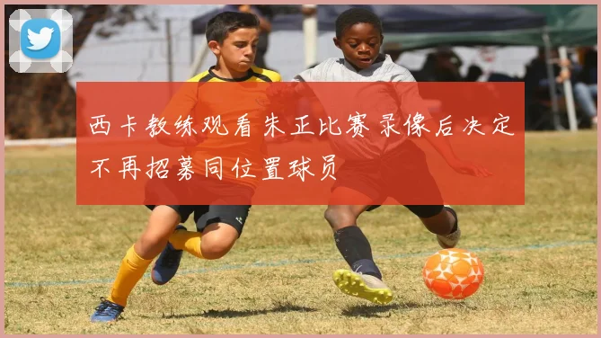 西卡教练观看朱正比赛录像后决定不再招募同位置球员